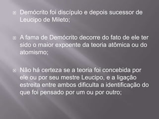    Demócrito foi discípulo e depois sucessor de
    Leucipo de Mileto;

   A fama de Demócrito decorre do fato de ele ter
    sido o maior expoente da teoria atômica ou do
    atomismo;

   Não há certeza se a teoria foi concebida por
    ele ou por seu mestre Leucipo, e a ligação
    estreita entre ambos dificulta a identificação do
    que foi pensado por um ou por outro;
 