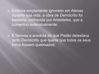    Embora amplamente ignorado em Atenas
    durante sua vida, a obra de Demócrito foi
    bastante conhecida por Aristóteles, que a
    comentou extensivamente;

   É famosa a anedota de que Platão detestava
    tanto Demócrito que queria que todos os seus
    livros fossem queimados;
 