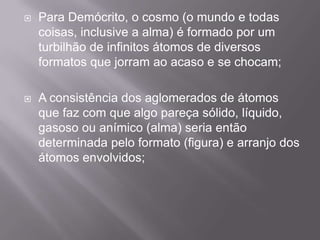    Para Demócrito, o cosmo (o mundo e todas
    coisas, inclusive a alma) é formado por um
    turbilhão de infinitos átomos de diversos
    formatos que jorram ao acaso e se chocam;

   A consistência dos aglomerados de átomos
    que faz com que algo pareça sólido, líquido,
    gasoso ou anímico (alma) seria então
    determinada pelo formato (figura) e arranjo dos
    átomos envolvidos;
 