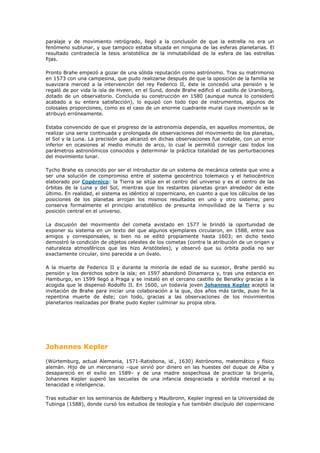 paralaje y de movimiento retrógrado, llegó a la conclusión de que la estrella no era un
fenómeno sublunar, y que tampoco estaba situada en ninguna de las esferas planetarias. El
resultado contradecía la tesis aristotélica de la inmutabilidad de la esfera de las estrellas
fijas.

Pronto Brahe empezó a gozar de una sólida reputación como astrónomo. Tras su matrimonio
en 1573 con una campesina, que pudo realizarse después de que la oposición de la familia se
suavizara merced a la intervención del rey Federico II, éste le concedió una pensión y le
regaló de por vida la isla de Hveen, en el Sund, donde Brahe edificó el castillo de Uraniborg,
dotado de un observatorio. Concluida su construcción en 1580 (aunque nunca lo consideró
acabado a su entera satisfacción), lo equipó con todo tipo de instrumentos, algunos de
colosales proporciones, como es el caso de un enorme cuadrante mural cuya invención se le
atribuyó erróneamente.

Estaba convencido de que el progreso de la astronomía dependía, en aquellos momentos, de
realizar una serie continuada y prolongada de observaciones del movimiento de los planetas,
el Sol y la Luna. La precisión que alcanzó en dichas observaciones fue notable, con un error
inferior en ocasiones al medio minuto de arco, lo cual le permitió corregir casi todos los
parámetros astronómicos conocidos y determinar la práctica totalidad de las perturbaciones
del movimiento lunar.

Tycho Brahe es conocido por ser el introductor de un sistema de mecánica celeste que vino a
ser una solución de compromiso entre el sistema geocéntrico tolemaico y el heliocéntrico
elaborado por Copérnico: la Tierra se sitúa en el centro del universo y es el centro de las
órbitas de la Luna y del Sol, mientras que los restantes planetas giran alrededor de este
último. En realidad, el sistema es idéntico al copernicano, en cuanto a que los cálculos de las
posiciones de los planetas arrojan los mismos resultados en uno y otro sistema; pero
conserva formalmente el principio aristotélico de presunta inmovilidad de la Tierra y su
posición central en el universo.

La discusión del movimiento del cometa avistado en 1577 le brindó la oportunidad de
exponer su sistema en un texto del que algunos ejemplares circularon, en 1588, entre sus
amigos y corresponsales, si bien no se editó propiamente hasta 1603; en dicho texto
demostró la condición de objetos celestes de los cometas (contra la atribución de un origen y
naturaleza atmosféricos que les hizo Aristóteles), y observó que su órbita podía no ser
exactamente circular, sino parecida a un óvalo.

A la muerte de Federico II y durante la minoría de edad de su sucesor, Brahe perdió su
pensión y los derechos sobre la isla; en 1597 abandonó Dinamarca y, tras una estancia en
Hamburgo, en 1599 llegó a Praga y se instaló en el cercano castillo de Benatky gracias a la
acogida que le dispensó Rodolfo II. En 1600, un todavía joven Johannes Kepler aceptó la
invitación de Brahe para iniciar una colaboración a la que, dos años más tarde, puso fin la
repentina muerte de éste; con todo, gracias a las observaciones de los movimientos
planetarios realizadas por Brahe pudo Kepler culminar su propia obra.




Johannes Kepler

(Würtemburg, actual Alemania, 1571-Ratisbona, id., 1630) Astrónomo, matemático y físico
alemán. Hijo de un mercenario –que sirvió por dinero en las huestes del duque de Alba y
desapareció en el exilio en 1589– y de una madre sospechosa de practicar la brujería,
Johannes Kepler superó las secuelas de una infancia desgraciada y sórdida merced a su
tenacidad e inteligencia.

Tras estudiar en los seminarios de Adelberg y Maulbronn, Kepler ingresó en la Universidad de
Tubinga (1588), donde cursó los estudios de teología y fue también discípulo del copernicano
 