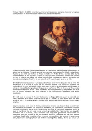 Michael Mästlin. En 1594, sin embargo, interrumpió su carrera teológica al aceptar una plaza
como profesor de matemáticas en el seminario protestante de Graz.




                                                                               Johannes Kepler


Cuatro años más tarde, unos meses después de contraer un matrimonio de conveniencia, el
edicto del archiduque Fernando contra los maestros protestantes le obligó a abandonar
Austria y en 1600 se trasladó a Praga invitado por Tycho Brahe. Cuando éste murió
repentinamente al año siguiente, Kepler lo sustituyó como matemático imperial de Rodolfo
II, con el encargo de acabar las tablas astronómicas iniciadas por Brahe y en calidad de
consejero astrológico, función a la que recurrió con frecuencia para ganarse la vida.

En 1611 fallecieron su esposa y uno de sus tres hijos; poco tiempo después, tras el óbito del
emperador y la subida al trono de su hermano Matías, fue nombrado profesor de
matemáticas en Linz. Allí residió Kepler hasta que, en 1626, las dificultades económicas y el
clima de inestabilidad originado por la guerra de los Treinta Años lo llevaron a Ulm, donde
supervisó la impresión de las Tablas rudolfinas, iniciadas por Brahe y completadas en 1624
por él mismo utilizando las leyes relativas a los movimientos planetarios que aquél
estableció.

En 1628 pasó al servicio de A. von Wallenstein, en Sagan (Silesia), quien le prometió, en
vano, resarcirle de la deuda contraída con él por la Corona a lo largo de los años. Un mes
antes de morir, víctima de la fiebre, Kepler había abandonado Silesia en busca de un nuevo
empleo.

La primera etapa en la obra de Kepler, desarrollada durante sus años en Graz, se centró en
los problemas relacionados con las órbitas planetarias, así como en las velocidades variables
con que los planetas las recorren, para lo que partió de la concepción pitagórica según la
cual el mundo se rige en base a una armonía preestablecida. Tras intentar una solución
aritmética de la cuestión, creyó encontrar una respuesta geométrica relacionando los
intervalos entre las órbitas de los seis planetas entonces conocidos con los cinco sólidos
regulares. Juzgó haber resuelto así un «misterio cosmográfico» que expuso en su primera
obra, Mysterium cosmographicum (El misterio cosmográfico, 1596), de la que envió un
 