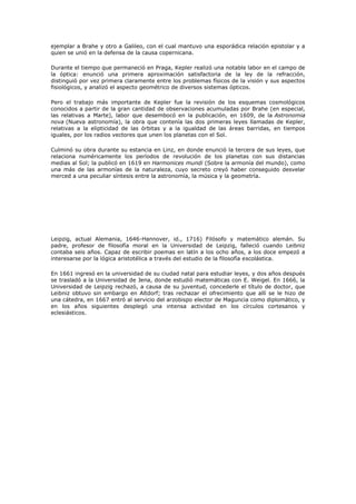 ejemplar a Brahe y otro a Galileo, con el cual mantuvo una esporádica relación epistolar y a
quien se unió en la defensa de la causa copernicana.

Durante el tiempo que permaneció en Praga, Kepler realizó una notable labor en el campo de
la óptica: enunció una primera aproximación satisfactoria de la ley de la refracción,
distinguió por vez primera claramente entre los problemas físicos de la visión y sus aspectos
fisiológicos, y analizó el aspecto geométrico de diversos sistemas ópticos.

Pero el trabajo más importante de Kepler fue la revisión de los esquemas cosmológicos
conocidos a partir de la gran cantidad de observaciones acumuladas por Brahe (en especial,
las relativas a Marte), labor que desembocó en la publicación, en 1609, de la Astronomia
nova (Nueva astronomía), la obra que contenía las dos primeras leyes llamadas de Kepler,
relativas a la elipticidad de las órbitas y a la igualdad de las áreas barridas, en tiempos
iguales, por los radios vectores que unen los planetas con el Sol.

Culminó su obra durante su estancia en Linz, en donde enunció la tercera de sus leyes, que
relaciona numéricamente los períodos de revolución de los planetas con sus distancias
medias al Sol; la publicó en 1619 en Harmonices mundi (Sobre la armonía del mundo), como
una más de las armonías de la naturaleza, cuyo secreto creyó haber conseguido desvelar
merced a una peculiar síntesis entre la astronomía, la música y la geometría.




Leipzig, actual Alemania, 1646-Hannover, id., 1716) Filósofo y matemático alemán. Su
padre, profesor de filosofía moral en la Universidad de Leipzig, falleció cuando Leibniz
contaba seis años. Capaz de escribir poemas en latín a los ocho años, a los doce empezó a
interesarse por la lógica aristotélica a través del estudio de la filosofía escolástica.

En 1661 ingresó en la universidad de su ciudad natal para estudiar leyes, y dos años después
se trasladó a la Universidad de Jena, donde estudió matemáticas con E. Weigel. En 1666, la
Universidad de Leipzig rechazó, a causa de su juventud, concederle el título de doctor, que
Leibniz obtuvo sin embargo en Altdorf; tras rechazar el ofrecimiento que allí se le hizo de
una cátedra, en 1667 entró al servicio del arzobispo elector de Maguncia como diplomático, y
en los años siguientes desplegó una intensa actividad en los círculos cortesanos y
eclesiásticos.
 