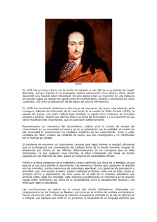 Leibniz


En 1672 fue enviado a París con la misión de disuadir a Luis XIV de su propósito de invadir
Alemania; aunque fracasó en la embajada, Leibniz permaneció cinco años en París, donde
desarrolló una fecunda labor intelectual. De esta época datan su invención de una máquina
de calcular capaz de realizar las operaciones de multiplicación, división y extracción de raíces
cuadradas, así como la elaboración de las bases del cálculo infinitesimal.

En 1676 fue nombrado bibliotecario del duque de Hannover, de quien más adelante sería
consejero, además de historiador de la casa ducal. A la muerte de Sofía Carlota (1705), la
esposa del duque, con quien Leibniz tuvo amistad, su papel como consejero de príncipes
empezó a declinar. Dedicó sus últimos años a su tarea de historiador y a la redacción de sus
obras filosóficas más importantes, que se publicaron póstumamente.

Representante por excelencia del racionalismo, Leibniz situó el criterio de verdad del
conocimiento en su necesidad intríseca y no en su adecuación con la realidad; el modelo de
esa necesidad lo proporcionan las verdades analíticas de las matemáticas. Junto a estas
verdades de razón, existen las verdades de hecho, que son contingentes y no manifiestan
por sí mismas su verdad.

El problema de encontrar un fundamento racional para estas últimas lo resolvió afirmando
que su contingencia era consecuencia del carácter finito de la mente humana, incapaz de
analizarlas por entero en las infinitas determinaciones de los conceptos que en ellas
intervienen, ya que cualquier cosa concreta, al estar relacionada con todas las demás
siquiera por ser diferente de ellas, posee un conjunto de propiedades infinito.

Frente a la física cartesiana de la extensión, Leibniz defendió una física de la energía, ya que
ésta es la que hace posible el movimiento. Los elementos últimos que componen la realidad
son las mónadas, puntos inextensos de naturaleza espiritual, con capacidad de percepción y
actividad, que, aun siendo simples, poseen múltiples atributos; cada una de ellas recibe su
principio activo y cognoscitivo de Dios, quien en el acto de la creación estableció una
armonía entre todas las mónadas. Esta armonía preestablecida se manifiesta en la relación
causal entre fenómenos, así como en la concordancia entre el pensamiento racional y las
leyes que rigen la naturaleza.

Las contribuciones de Leibniz en el campo del cálculo infinitesimal, efectuadas con
independencia de los trabajos de Newton, así como en el ámbito del análisis combinatorio,
fueron de enorme valor. Introdujo la notación actualmente utilizada en el cálculo diferencial
e integral. Los trabajos que inició en su juventud, la búsqueda de un lenguaje perfecto que
 