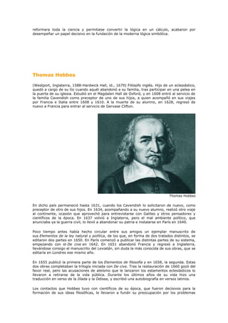 reformara toda la ciencia y permitiese convertir la lógica en un cálculo, acabaron por
desempeñar un papel decisivo en la fundación de la moderna lógica simbólica.




Thomas Hobbes

(Westport, Inglaterra, 1588-Hardwick Hall, id., 1679) Filósofo inglés. Hijo de un eclesiástico,
quedó a cargo de su tío cuando aquél abandonó a su familia, tras participar en una pelea en
la puerta de su iglesia. Estudió en el Magdalen Hall de Oxford, y en 1608 entró al servicio de
la familia Cavendish como preceptor de uno de sus hijos, a quien acompañó en sus viajes
por Francia e Italia entre 1608 y 1610. A la muerte de su alumno, en 1628, regresó de
nuevo a Francia para entrar al servicio de Gervase Clifton.




                                                                               Thomas Hobbes

En dicho país permaneció hasta 1631, cuando los Cavendish lo solicitaron de nuevo, como
preceptor de otro de sus hijos. En 1634, acompañando a su nuevo alumno, realizó otro viaje
al continente, ocasión que aprovechó para entrevistarse con Galileo y otros pensadores y
científicos de la época. En 1637 volvió a Inglaterra, pero el mal ambiente político, que
anunciaba ya la guerra civil, lo llevó a abandonar su patria e instalarse en París en 1640.

Poco tiempo antes había hecho circular entre sus amigos un ejemplar manuscrito de
sus Elementos de la ley natural y política, de los que, en forma de dos tratados distintos, se
editaron dos partes en 1650. En París comenzó a publicar las distintas partes de su sistema,
empezando con el De cive en 1642. En 1651 abandonó Francia y regresó a Inglaterra,
llevándose consigo el manuscrito del Leviatán, sin duda la más conocida de sus obras, que se
editaría en Londres ese mismo año.

En 1655 publicó la primera parte de los Elementos de filosofía y en 1658, la segunda. Estas
dos obras completaban la trilogía iniciada con De cive. Tras la restauración de 1660 gozó del
favor real, pero las acusaciones de ateísmo que le lanzaron los estamentos eclesiásticos lo
llevaron a retirarse de la vida pública. Durante los últimos años de su vida hizo una
traducción en verso de la Ilíada y la Odisea, y escribió una autobiografía en versos latinos.

Los contactos que Hobbes tuvo con científicos de su época, que fueron decisivos para la
formación de sus ideas filosóficas, le llevaron a fundir su preocupación por los problemas
 