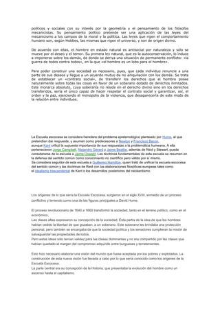 políticos y sociales con su interés por la geometría y el pensamiento de los filósofos
mecanicistas. Su pensamiento político pretende ser una aplicación de las leyes del
mecanicismo a los campos de la moral y la política. Las leyes que rigen el comportamiento
humano son, según Hobbes, las mismas que rigen el universo, y son de origen divino.

De acuerdo con ellas, el hombre en estado natural es antisocial por naturaleza y sólo se
mueve por el deseo y el temor. Su primera ley natural, que es la autoconservación, lo induce
a imponerse sobre los demás, de donde se deriva una situación de permanente conflicto: «la
guerra de todos contra todos», en la que «el hombre es un lobo para el hombre».

Para poder construir una sociedad es necesario, pues, que cada individuo renuncie a una
parte de sus deseos y llegue a un acuerdo mutuo de no aniquilación con los demás. Se trata
de establecer un «contrato social», de transferir los derechos que el hombre posee
naturalmente sobre todas las cosas en favor de un soberano dotado de derechos ilimitados.
Este monarca absoluto, cuya soberanía no reside en el derecho divino sino en los derechos
transferidos, sería el único capaz de hacer respetar el contrato social y garantizar, así, el
orden y la paz, ejerciendo el monopolio de la violencia, que desaparecería de este modo de
la relación entre individuos.




La Escuela escocesa se considera heredera del problema epistemológico planteado por Hume, al que
pretendían dar respuesta, y asumen como predecesores a Newton y Francisco Bacon,
aunque Kant criticó la supuesta importancia de sus respuestas a la problemática humeana. A ella
pertenecieron Jorge Campbell, Alejandro Gerard y Jaime Beattie, además de Reid y Stewart, puede
considerarse de la escuela a Jaime Oswald. Las doctrinas fundamentales de esta escuela se resumen en
la defensa del sentido común como conocimiento no científico pero válido por sí mismo.
Se considera seguidor de esta escuela a Guillermo Hamilton, quien trató de unificar la escuela escocesa
del sentido común y las doctrinas de Reid con las elaboraciones filosóficas europeas tales como
el idealismo trascendental de Kant o los desarrollos posteriores del neokantismo.




Los origenes de lo que sería la Escuela Escocesa, surgieron en el siglo XVIII, enmedio de un proceso
conflictivo y teniendo como una de las figuras principales a David Hume.

El proceso revolucionario de 1640 a 1660 transformó la sociedad, tanto en el terreno político, como en el
económico.
Las clases altas expresaron su concepción de la sociedad. Ésta partía de la idea de que los hombres
habían cedido la libertad de que gozaban, a un soberano. Este soberano les brindaba una protección
personal, pero también se encargaba de que la sociedad política y los senadores cumplieran la misión de
salvaguardar las propiedades de todos.
Pero estas ideas solo tenían validez para las clases dominantes y no era compartido por las clases que
habían quedado al margen del compromiso adquirido entre burgueses y terratenientes.

Esto hizo necesario elaborar una visión del mundo que fuese aceptada por los pobres y explotados. La
construcción de esta nueva visión fue llevada a cabo por lo que sería conocido como los origenes de la
Escuela Escocesa.
La parte central era su concepción de la Historia, que presentaba la evolución del hombre como un
ascenso hasta el capitalismo.
 