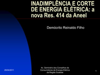 INADIMPLÊNCIA E CORTE
             DE ENERGIA ELÉTRICA: a
             nova Res. 414 da Aneel
                       Demócrito Reinaldo Filho




                4o. Seminário dos Conselhos de
29/04/2011      Consumidores de Energia Elétrica   1
                      da Região Sudeste
 