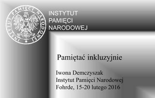 INSTYTUT
PAMIĘCI
NARODOWEJ
Pamiętać inkluzyjnie
Iwona Demczyszak
Instytut Pamięci Narodowej
Fohrde, 15-20 lutego 2016
 