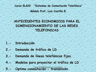 ANTECEDENTES ECONOMICOS PARA EL DIMENSIONAMIENTO DE LAS REDES TELEFONICAS 1.- Introducción 2.- Demanda de tráfico de LD 3.- Demanda de líneas telefónicas fijas 4.- Modelos para proyectar el tráfico de LD 5.- Optimo conmutación - transmisión Curso EL629  “Sistemas de Conmutación Telefónica” Módulo Prof. Luis Castillo B. 