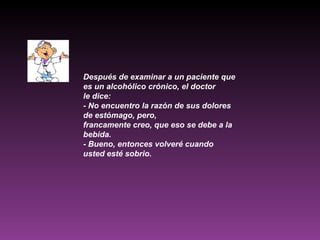 Después de examinar a un paciente que es un alcohólico crónico, el doctor le dice: - No encuentro la razón de sus dolores de estómago, pero, francamente creo, que eso se debe a la bebida. - Bueno, entonces volveré cuando usted esté sobrio.   