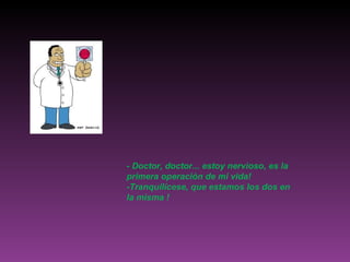 - Doctor, doctor... estoy nervioso, es la primera operación de mi vida! -Tranquilícese, que estamos los dos en la misma ! 