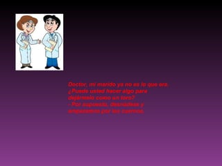 Doctor, mi marido ya no es lo que era. ¿Puede usted hacer algo para dejármelo como un toro? - Por supuesto, desnúdese y empezamos por los cuernos. 