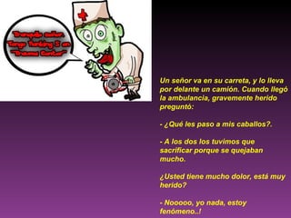 Un señor va en su carreta, y lo lleva por delante un camión. Cuando llegó la ambulancia, gravemente herido preguntó: - ¿Qué les paso a mis caballos?. - A los dos los tuvimos que sacrificar porque se quejaban mucho. ¿Usted tiene mucho dolor, está muy herido? - Nooooo, yo nada, estoy fenómeno..! 