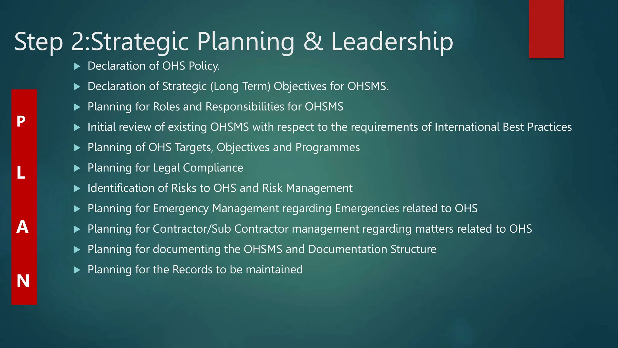 Step 2:Strategic Planning & Leadership
 Declaration of OHS Policy.
 Declaration of Strategic (Long Term) Objectives for OHSMS.
 Planning for Roles and Responsibilities for OHSMS
 Initial review of existing OHSMS with respect to the requirements of International Best Practices
 Planning of OHS Targets, Objectives and Programmes
 Planning for Legal Compliance
 Identification of Risks to OHS and Risk Management
 Planning for Emergency Management regarding Emergencies related to OHS
 Planning for Contractor/Sub Contractor management regarding matters related to OHS
 Planning for documenting the OHSMS and Documentation Structure
 Planning for the Records to be maintained
P
L
A
N
 