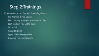 Step 2:Trainings
E) Awareness about Fire and Fire extinguishers
Fire Triangle & Fire Classes
The company emergency evacuation plan.
Each worker's role in the plan.
Mock Drill
Assembly Point
Types of Fire extinguishers
Usage of Fire extinguishers
 