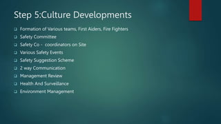 Step 5:Culture Developments
 Formation of Various teams, First Aiders, Fire Fighters
 Safety Committee
 Safety Co - coordinators on Site
 Various Safety Events
 Safety Suggestion Scheme
 2 way Communication
 Management Review
 Health And Surveillance
 Environment Management
 