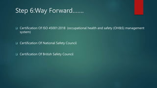 Step 6:Way Forward…….
 Certification Of ISO 45001:2018 (occupational health and safety (OH&S) management
system)
 Certification Of National Safety Council
 Certification Of British Safety Council
 