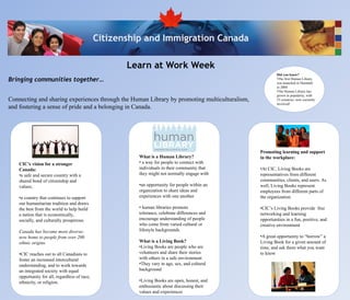 Citizenship and Immigration Canada

                                                      Learn at Work Week
                                                                                                         Did you know?
Bringing communities together…                                                                           •The first Human Library
                                                                                                         was launched in Denmark
                                                                                                         in 2000
                                                                                                         •The Human Library has
                                                                                                         grown in popularity, with
Connecting and sharing experiences through the Human Library by promoting multiculturalism,              33 countries now currently
                                                                                                         involved!
and fostering a sense of pride and a belonging in Canada.




                                                                                                Promoting learning and support
                                                         What is a Human Library?               in the workplace:
    CIC’s vision for a stronger                          • a way for people to connect with
    Canada:                                              individuals in their community that    •At CIC, Living Books are
    •a safe and secure country with a                    they might not normally engage with    representatives from different
    shared bond of citizenship and                                                              communities, clients, and users. As
    values;                                              •an opportunity for people within an   well, Living Books represent
                                                         organization to share ideas and        employees from different parts of
    •a country that continues to support                 experiences with one another           the organization
    our humanitarian tradition and draws
    the best from the world to help build                • human libraries promote              •CIC’s Living Books provide free
    a nation that is economically,                       tolerance, celebrate differences and   networking and learning
    socially, and culturally prosperous.                 encourage understanding of people      opportunities in a fun, positive, and
                                                         who come from varied cultural or       creative environment
    Canada has become more diverse;                      lifestyle backgrounds
    now home to people from over 200                                                            •A great opportunity to “borrow” a
    ethnic origins.                                      What is a Living Book?                 Living Book for a given amount of
                                                         •Living Books are people who are       time, and ask them what you want
    •CIC reaches out to all Canadians to                 volunteers and share their stories     to know
    foster an increased intercultural                    with others in a safe environment
    understanding, and to work towards                   •They vary in age, sex, and cultural
    an integrated society with equal                     background
    opportunity for all, regardless of race,
    ethnicity, or religion.                              •Living Books are open, honest, and
                                                         enthusiastic about discussing their
                                                         values and experiences
 
