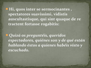 Hi, quos inter se sermocinantes ,
spectatores suavissimi, vidistis
auscultastisque, qui sint quaque de re
tractent fortasse rogabitis:
Quizá os preguntéis, queridos
espectadores, quiénes son y de qué están
hablando éstos a quienes habéis visto y
escuchado.
 