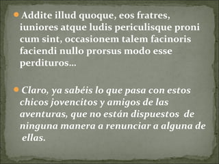 Addite illud quoque, eos fratres,
iuniores atque ludis periculisque proni
cum sint, occasionem talem facinoris
faciendi nullo prorsus modo esse
perdituros…
Claro, ya sabéis lo que pasa con estos
chicos jovencitos y amigos de las
aventuras, que no están dispuestos de
ninguna manera a renunciar a alguna de
ellas.
 