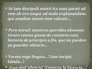 At iam discipuli nostri ita sunt parati ad
rem ab ovo usque ad mala explanandam,
qui amplius tacere non valeant…
Pero mirad: nuestros queridos alumnos
tienen tantas ganas de contaros esta
historia de principio a fin, que no pueden
ya guardar silencio…
Favete ergo linguis…! Iam incipit
fabula…!
¡Guardad silencio! ¡Empieza la historia…!
 
