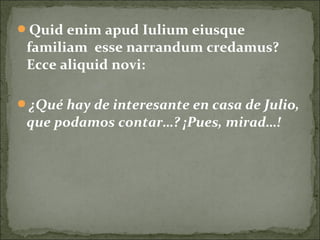 Quid enim apud Iulium eiusque
familiam esse narrandum credamus?
Ecce aliquid novi:
¿Qué hay de interesante en casa de Julio,
que podamos contar…? ¡Pues, mirad…!
 