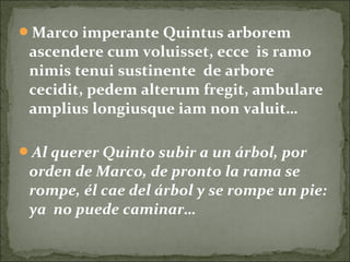 Marco imperante Quintus arborem
ascendere cum voluisset, ecce is ramo
nimis tenui sustinente de arbore
cecidit, pedem alterum fregit, ambulare
amplius longiusque iam non valuit…
Al querer Quinto subir a un árbol, por
orden de Marco, de pronto la rama se
rompe, él cae del árbol y se rompe un pie:
ya no puede caminar…
 