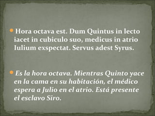Hora octava est. Dum Quintus in lecto
iacet in cubiculo suo, medicus in atrio
Iulium exspectat. Servus adest Syrus.
Es la hora octava. Mientras Quinto yace
en la cama en su habitación, el médico
espera a Julio en el atrio. Está presente
el esclavo Siro.
 