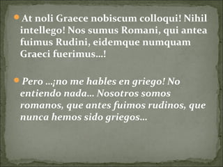 At noli Graece nobiscum colloqui! Nihil
intellego! Nos sumus Romani, qui antea
fuimus Rudini, eidemque numquam
Graeci fuerimus…!
Pero …¡no me hables en griego! No
entiendo nada… Nosotros somos
romanos, que antes fuimos rudinos, que
nunca hemos sido griegos…
 