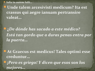  Iulia in aurem Iulii…
Unde talem arcesivisti medicum? Ita est
crassus qui aegre ianuam pertransire
valeat…
¿De dónde has sacado a este médico?
Está tan gordo que a duras penas entra por
la puerta…
At Graecus est medicus! Tales optimi esse
creduntur…
¡Pero es griego! Y dicen que esos son los
mejores…
 