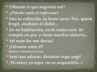 Ubinam is qui aegrotat est?
¿Dónde está el enfermo?
Suo in cubiculo, in lecto iacet. Pes, quem
fregit, multum ei dolet…
En su habitación, en la cama está. Se
rompió un pie, y tiene muchos dolores…
Ad eum fac me ducas!
¡Llévame ante él!
 Medicus cubiculum intrans
Iam iam adsum, desinite ergo angi!
¡Ya estoy yo aquí, no os angustiéis…!
 