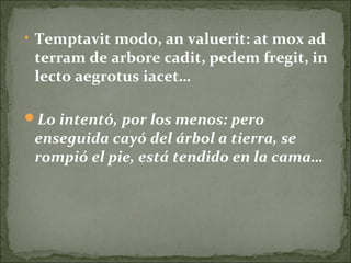• Temptavit modo, an valuerit: at mox ad
terram de arbore cadit, pedem fregit, in
lecto aegrotus iacet…
Lo intentó, por los menos: pero
enseguida cayó del árbol a tierra, se
rompió el pie, está tendido en la cama…
 