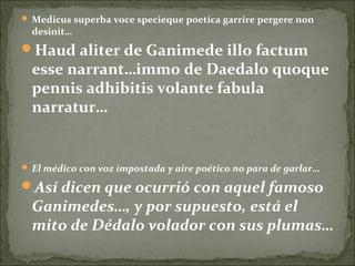  Medicus superba voce specieque poetica garrire pergere non
desinit…
Haud aliter de Ganimede illo factum
esse narrant…immo de Daedalo quoque
pennis adhibitis volante fabula
narratur…
 El médico con voz impostada y aire poético no para de garlar…
Así dicen que ocurrió con aquel famoso
Ganimedes…, y por supuesto, está el
mito de Dédalo volador con sus plumas…
 