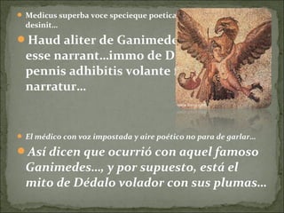  Medicus superba voce specieque poetica garrire pergere non
desinit…
Haud aliter de Ganimede illo factum
esse narrant…immo de Daedalo quoque
pennis adhibitis volante fabula
narratur…
 El médico con voz impostada y aire poético no para de garlar…
Así dicen que ocurrió con aquel famoso
Ganimedes…, y por supuesto, está el
mito de Dédalo volador con sus plumas…
 