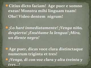 Citius dicto faciam! Age puer e somno
exeas! Monstra mihi linguam tuam!
Ohe! Video dentem nigrum!
¡Lo haré inmediatamente! ¡Venga niño,
despierta! ¡Enséñame la lengua! ¡Mira,
un diente negro!
Age puer, dicas voce clara distinctaque
numerum triginta et tres!
¡Venga, dí con voz clara y alta treinta y
tres…!
 