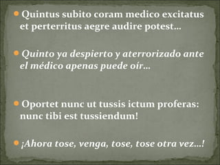 Quintus subito coram medico excitatus
et perterritus aegre audire potest…
Quinto ya despierto y aterrorizado ante
el médico apenas puede oír…
Oportet nunc ut tussis ictum proferas:
nunc tibi est tussiendum!
¡Ahora tose, venga, tose, tose otra vez…!
 