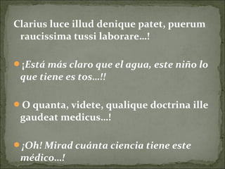 Clarius luce illud denique patet, puerum
raucissima tussi laborare…!
¡Está más claro que el agua, este niño lo
que tiene es tos…!!
O quanta, videte, qualique doctrina ille
gaudeat medicus…!
¡Oh! Mirad cuánta ciencia tiene este
médico…!
 