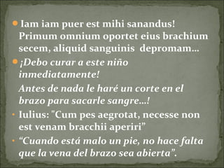 Iam iam puer est mihi sanandus!
Primum omnium oportet eius brachium
secem, aliquid sanguinis depromam…
¡Debo curar a este niño
inmediatamente!
Antes de nada le haré un corte en el
brazo para sacarle sangre…!
• Iulius: "Cum pes aegrotat, necesse non
est venam bracchii aperiri”
• “Cuando está malo un pie, no hace falta
que la vena del brazo sea abierta”.
 
