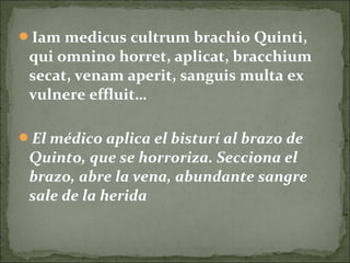 Iam medicus cultrum brachio Quinti,
qui omnino horret, aplicat, bracchium
secat, venam aperit, sanguis multa ex
vulnere effluit…
El médico aplica el bisturí al brazo de
Quinto, que se horroriza. Secciona el
brazo, abre la vena, abundante sangre
sale de la herida
 