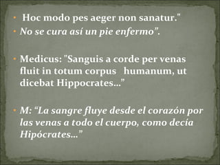 • Hoc modo pes aeger non sanatur."
• No se cura así un pie enfermo”.
• Medicus: "Sanguis a corde per venas
fluit in totum corpus humanum, ut
dicebat Hippocrates…”
• M: “La sangre fluye desde el corazón por
las venas a todo el cuerpo, como decía
Hipócrates…”
 
