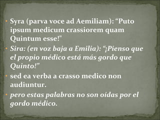 • Syra (parva voce ad Aemiliam): “Puto
ipsum medicum crassiorem quam
Quintum esse!"
• Sira: (en voz baja a Emilia): “¡Pienso que
el propio médico está más gordo que
Quinto!”
• sed ea verba a crasso medico non
audiuntur.
• pero estas palabras no son oídas por el
gordo médico.
 