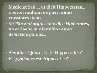 • Medicus: Sed…, ut dicit Hippocrates…
oportet multum ne pueri nimis
crassiores fiant.
• M: “Sin embargo, como dice Hipócrates,
no es bueno que los niños estén
demasido gordos…
• Aemilia: "Quis est iste Hippocrates?"
• E: “¿Quién es ese Hipócrates?”
 