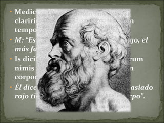 • Medicus: "Est medicus Graecus
claririssimus, clarissimus omnium
temporum.
• M: “Es un famosísimo médico griego, el
más famoso de todos los tiempos.
• Is dicit 'hominem crassum ac rubrum
nimis multum sanguinis habere in
corpore'."
• Él dice que el hombre gordo y demasiado
rojo tiene mucha sangre en el cuerpo”.
 