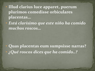 • Illud clarius luce apparet, puerum
plurimos comedisse orbiculares
placentas…
• Está clarísimo que este niño ha comido
muchos roscos…
• Quas placentas eum sumpsisse narras?
• ¿Qué roscos dices que ha comido..?
 