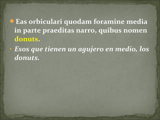 Eas orbiculari quodam foramine media
in parte praeditas narro, quibus nomen
donuts.
• Esos que tienen un agujero en medio, los
donuts.
 