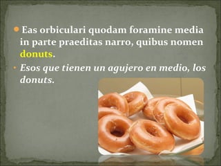 Eas orbiculari quodam foramine media
in parte praeditas narro, quibus nomen
donuts.
• Esos que tienen un agujero en medio, los
donuts.
 