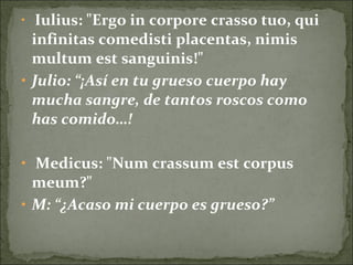 • Iulius: "Ergo in corpore crasso tuo, qui
infinitas comedisti placentas, nimis
multum est sanguinis!"
• Julio: “¡Así en tu grueso cuerpo hay
mucha sangre, de tantos roscos como
has comido…!
• Medicus: "Num crassum est corpus
meum?"
• M: “¿Acaso mi cuerpo es grueso?”
 