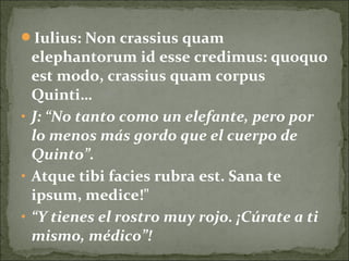 Iulius: Non crassius quam
elephantorum id esse credimus: quoquo
est modo, crassius quam corpus
Quinti…
• J: “No tanto como un elefante, pero por
lo menos más gordo que el cuerpo de
Quinto”.
• Atque tibi facies rubra est. Sana te
ipsum, medice!"
• “Y tienes el rostro muy rojo. ¡Cúrate a ti
mismo, médico”!
 