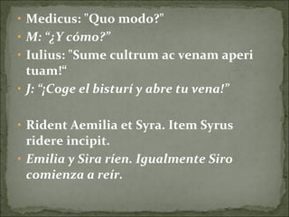• Medicus: "Quo modo?"
• M: “¿Y cómo?”
• Iulius: "Sume cultrum ac venam aperi
tuam!“
• J: “¡Coge el bisturí y abre tu vena!”
• Rident Aemilia et Syra. Item Syrus
ridere incipit.
• Emilia y Sira ríen. Igualmente Siro
comienza a reír.
 
