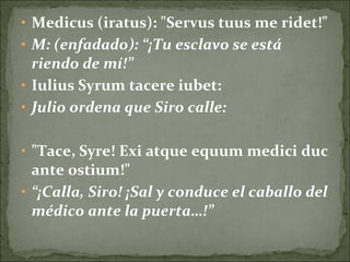 • Medicus (iratus): "Servus tuus me ridet!"
• M: (enfadado): “¡Tu esclavo se está
riendo de mí!”
• Iulius Syrum tacere iubet:
• Julio ordena que Siro calle:
• "Tace, Syre! Exi atque equum medici duc
ante ostium!"
• “¡Calla, Siro! ¡Sal y conduce el caballo del
médico ante la puerta…!”
 