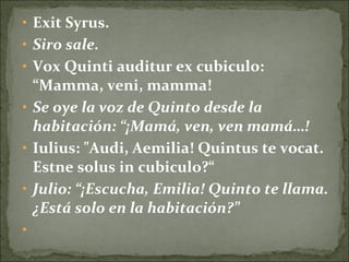 • Exit Syrus.
• Siro sale.
• Vox Quinti auditur ex cubiculo:
“Mamma, veni, mamma!
• Se oye la voz de Quinto desde la
habitación: “¡Mamá, ven, ven mamá…!
• Iulius: "Audi, Aemilia! Quintus te vocat.
Estne solus in cubiculo?“
• Julio: “¡Escucha, Emilia! Quinto te llama.
¿Está solo en la habitación?”
•
 